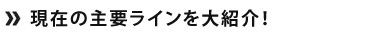 現在の主要ラインを紹介！