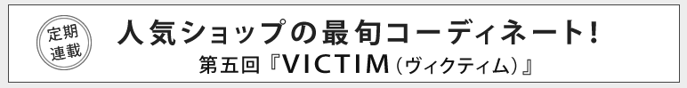 人気ショップの最旬コーディネート！第五回『VICTIM（ヴィクティム）』