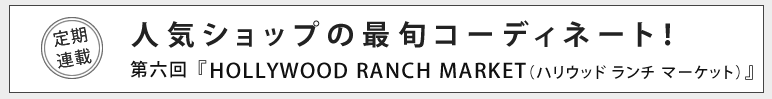 人気ショップの最旬コーディネート！第六回 HOLLYWOOD RANCH MARKET（ハリウッド ランチ マーケット）