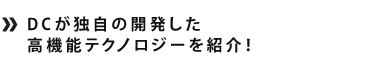 DCが独自の開発した高機能テクノロジーを紹介！